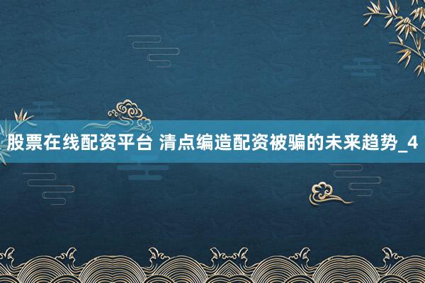 股票在线配资平台 清点编造配资被骗的未来趋势_4