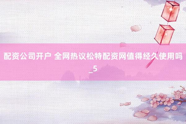 配资公司开户 全网热议松特配资网值得经久使用吗_5