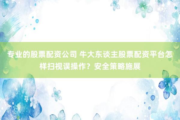 专业的股票配资公司 牛大东谈主股票配资平台怎样扫视误操作？安全策略施展