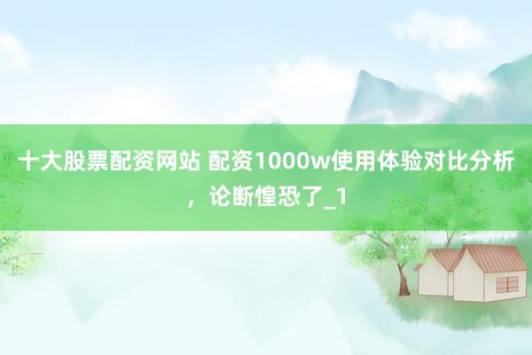 十大股票配资网站 配资1000w使用体验对比分析，论断惶恐了_1