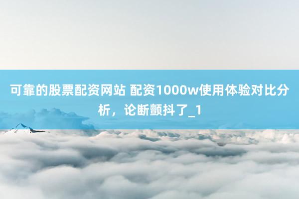 可靠的股票配资网站 配资1000w使用体验对比分析，论断颤抖了_1