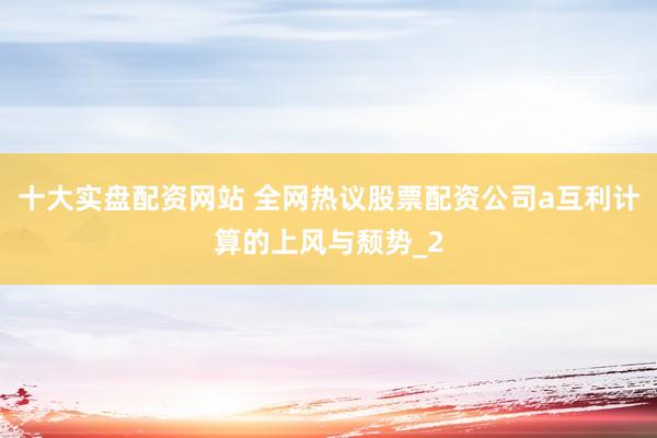 十大实盘配资网站 全网热议股票配资公司a互利计算的上风与颓势_2