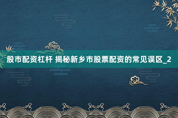 股市配资杠杆 揭秘新乡市股票配资的常见误区_2