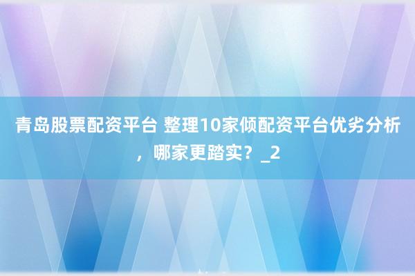 青岛股票配资平台 整理10家倾配资平台优劣分析，哪家更踏实？_2