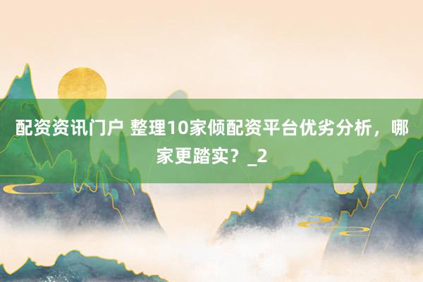 配资资讯门户 整理10家倾配资平台优劣分析，哪家更踏实？_2