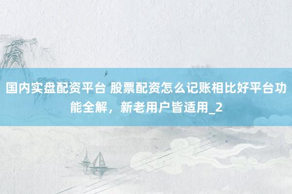 国内实盘配资平台 股票配资怎么记账相比好平台功能全解，新老用户皆适用_2