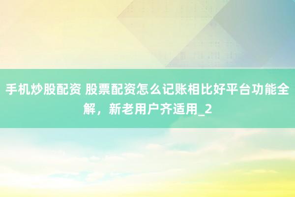 手机炒股配资 股票配资怎么记账相比好平台功能全解，新老用户齐适用_2