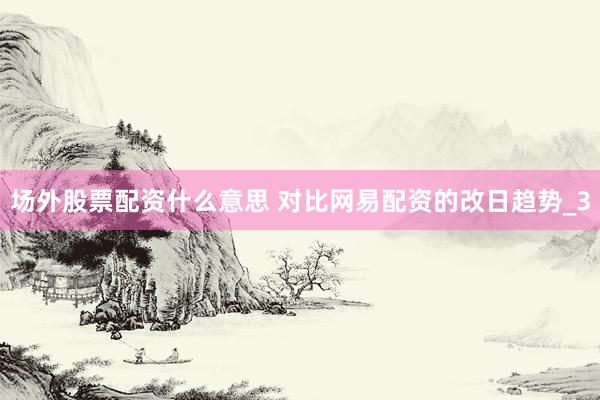 场外股票配资什么意思 对比网易配资的改日趋势_3