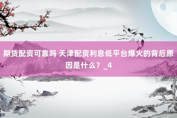 期货配资可靠吗 天津配资利息低平台爆火的背后原因是什么？_4
