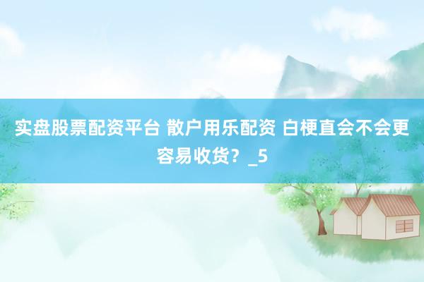 实盘股票配资平台 散户用乐配资 白梗直会不会更容易收货？_5