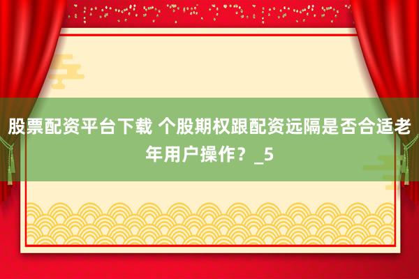 股票配资平台下载 个股期权跟配资远隔是否合适老年用户操作？_5