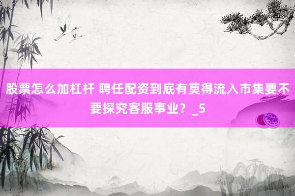 股票怎么加杠杆 聘任配资到底有莫得流入市集要不要探究客服事业？_5