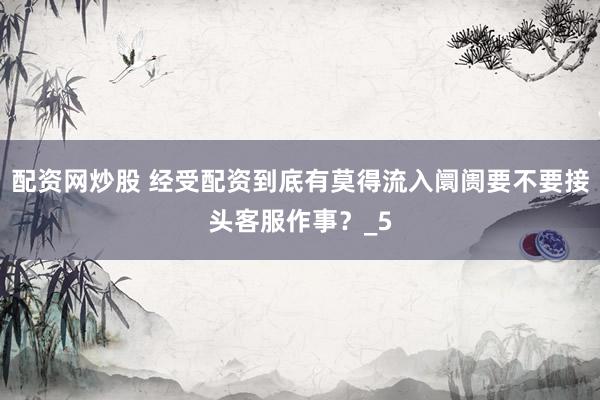 配资网炒股 经受配资到底有莫得流入阛阓要不要接头客服作事？_5