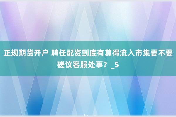正规期货开户 聘任配资到底有莫得流入市集要不要磋议客服处事？_5