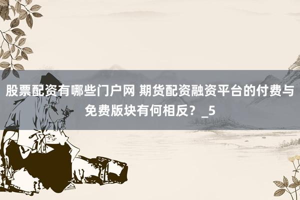股票配资有哪些门户网 期货配资融资平台的付费与免费版块有何相反？_5