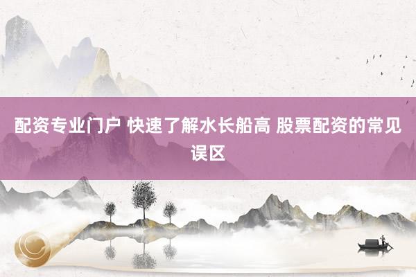 配资专业门户 快速了解水长船高 股票配资的常见误区