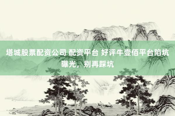 塔城股票配资公司 配资平台 好评牛壹佰平台陷坑曝光，别再踩坑