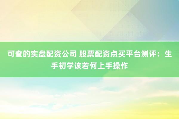 可查的实盘配资公司 股票配资点买平台测评：生手初学该若何上手操作