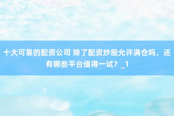 十大可靠的配资公司 除了配资炒股允许满仓吗，还有哪些平台值得一试？_1