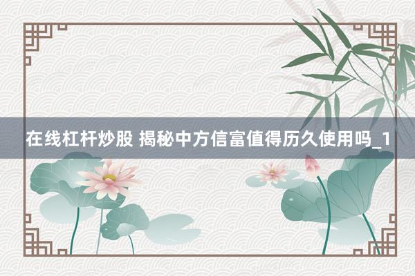 在线杠杆炒股 揭秘中方信富值得历久使用吗_1
