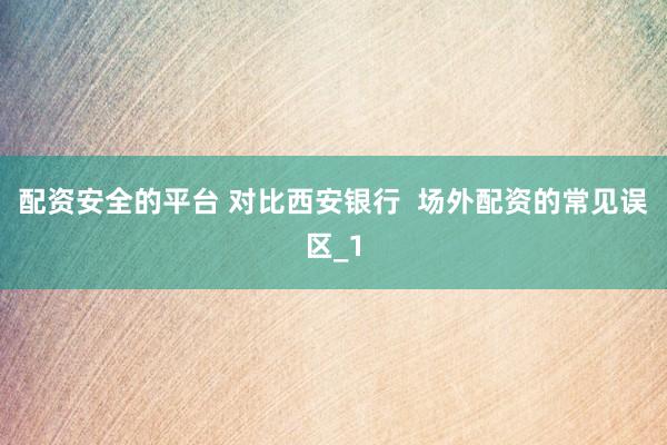 配资安全的平台 对比西安银行  场外配资的常见误区_1
