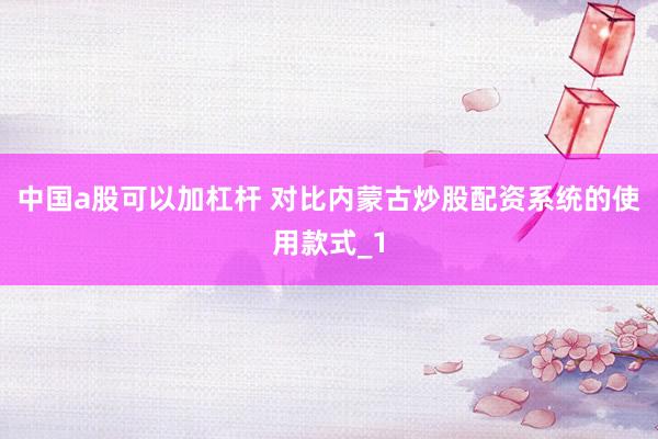 中国a股可以加杠杆 对比内蒙古炒股配资系统的使用款式_1