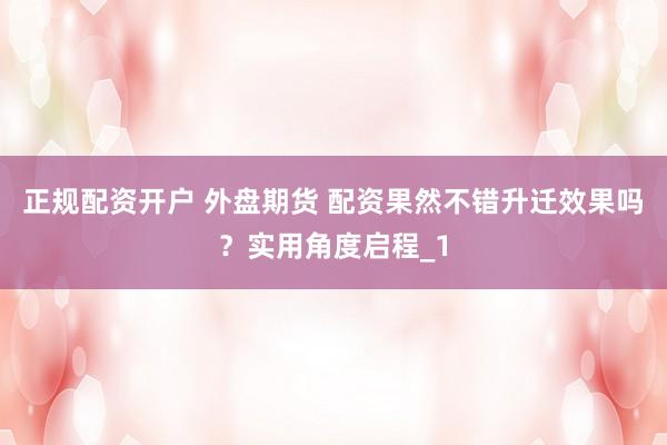 正规配资开户 外盘期货 配资果然不错升迁效果吗？实用角度启程_1