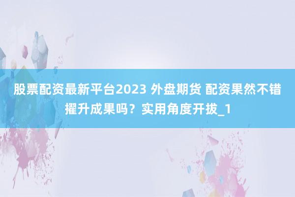 股票配资最新平台2023 外盘期货 配资果然不错擢升成果吗？实用角度开拔_1