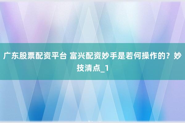 广东股票配资平台 富兴配资妙手是若何操作的？妙技清点_1