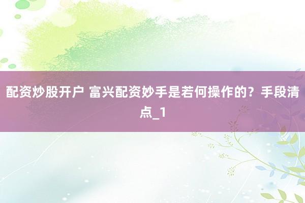 配资炒股开户 富兴配资妙手是若何操作的？手段清点_1