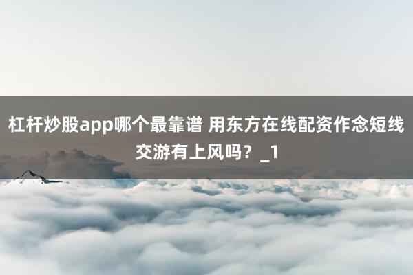 杠杆炒股app哪个最靠谱 用东方在线配资作念短线交游有上风吗？_1