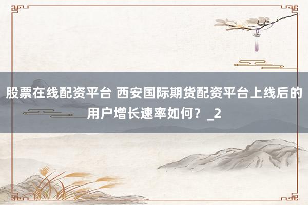 股票在线配资平台 西安国际期货配资平台上线后的用户增长速率如何？_2