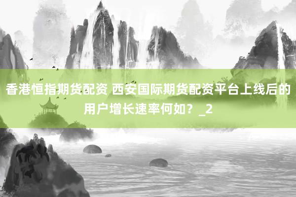 香港恒指期货配资 西安国际期货配资平台上线后的用户增长速率何如?_2