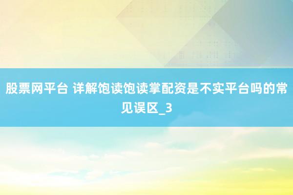 股票网平台 详解饱读饱读掌配资是不实平台吗的常见误区_3
