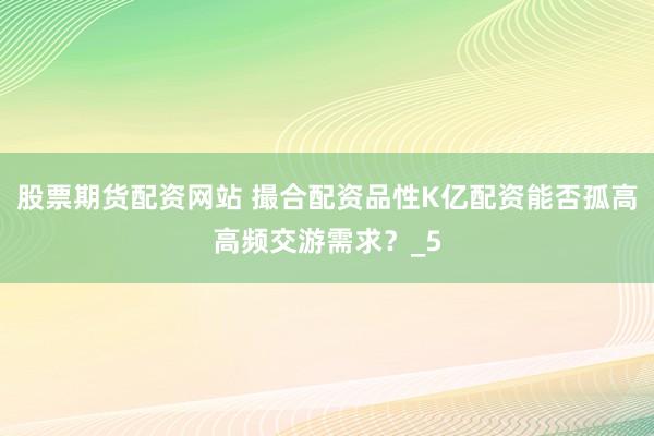股票期货配资网站 撮合配资品性K亿配资能否孤高高频交游需求?_5