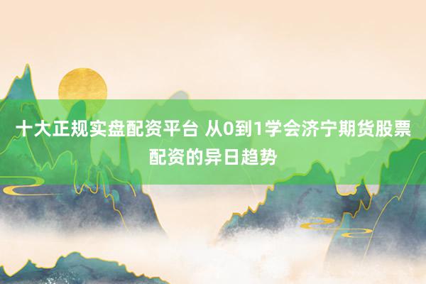 十大正规实盘配资平台 从0到1学会济宁期货股票配资的异日趋势
