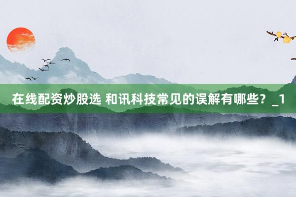 在线配资炒股选 和讯科技常见的误解有哪些？_1