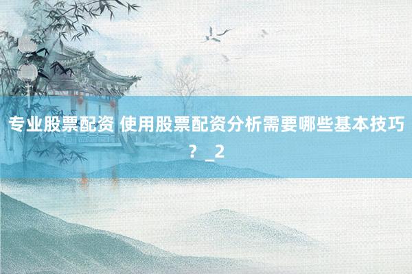 专业股票配资 使用股票配资分析需要哪些基本技巧？_2