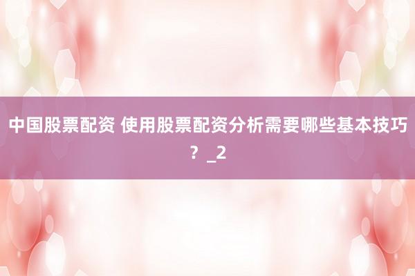 中国股票配资 使用股票配资分析需要哪些基本技巧？_2