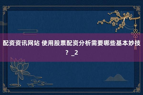 配资资讯网站 使用股票配资分析需要哪些基本妙技？_2