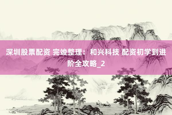 深圳股票配资 完竣整理：和兴科技 配资初学到进阶全攻略_2