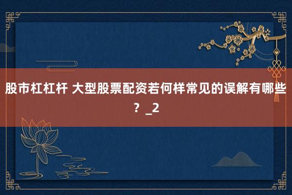 股市杠杠杆 大型股票配资若何样常见的误解有哪些？_2