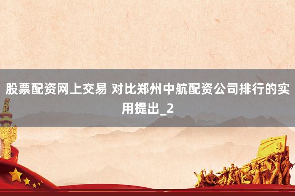股票配资网上交易 对比郑州中航配资公司排行的实用提出_2