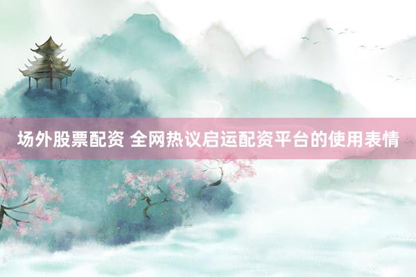 场外股票配资 全网热议启运配资平台的使用表情