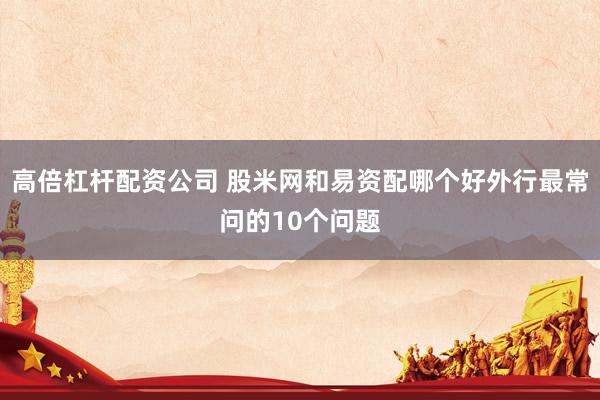 高倍杠杆配资公司 股米网和易资配哪个好外行最常问的10个问题