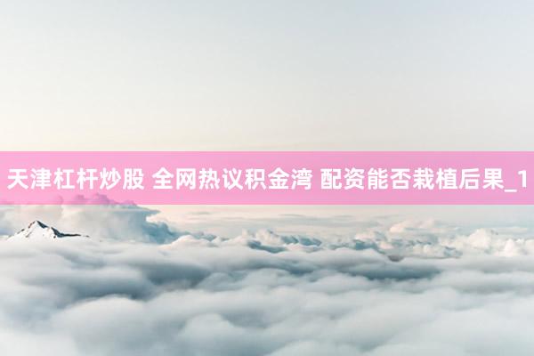 天津杠杆炒股 全网热议积金湾 配资能否栽植后果_1
