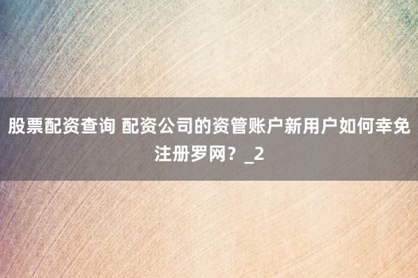 股票配资查询 配资公司的资管账户新用户如何幸免注册罗网？_2