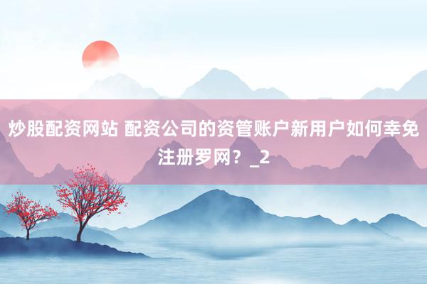炒股配资网站 配资公司的资管账户新用户如何幸免注册罗网？_2