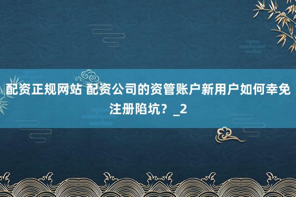 配资正规网站 配资公司的资管账户新用户如何幸免注册陷坑？_2