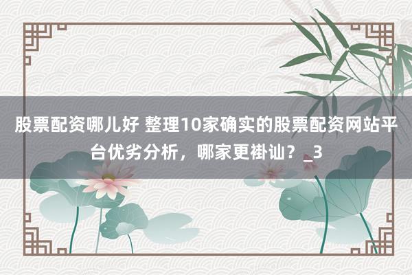 股票配资哪儿好 整理10家确实的股票配资网站平台优劣分析，哪家更褂讪？_3